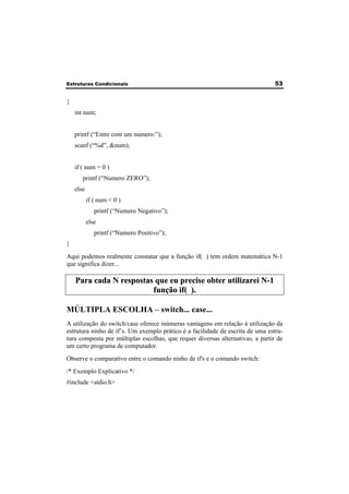 Estruturas Condicionais 53 
{ 
int num; 
printf (“Entre com um numero:”); 
scanf (“%d”, &num); 
if ( num = 0 ) 
printf (“Numero ZERO”); 
else 
if ( num < 0 ) 
printf (“Numero Negativo”); 
else 
printf (“Numero Positivo”); 
} 
Aqui podemos realmente constatar que a função if( ) tem ordem matemática N-1 
que significa dizer... 
Para cada N respostas que eu precise obter utilizarei N-1 
função if( ). 
MÚLTIPLA ESCOLHA – switch... case... 
A utilização do switch/case oferece inúmeras vantagens em relação à utilização da 
estrutura ninho de if’s. Um exemplo prático é a facilidade de escrita de uma estru-tura 
composta por múltiplas escolhas, que requer diversas alternativas, a partir de 
um certo programa de computador. 
Observe o comparativo entre o comando ninho de if's e o comando switch: 
/* Exemplo Explicativo */ 
#include <stdio.h> 
 