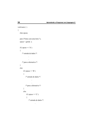 54 Aprendendo a Programar em Linguagem C 
void main ( ) 
{ 
char opcao; 
puts (“Entre com uma letra:”); 
opcao = getch( ); 
if ( opcao == 'A' ) 
{ 
/* entrada de dados */ 
. 
. 
/* para a alternativa */ 
} 
else 
if ( opcao == 'B' ) 
{ 
/* entrada de dados */ 
. 
. 
/* para a alternativa */ 
} 
else 
if ( opcao == 'C' ) 
{ 
/* entrada de dados */ 
. 
 