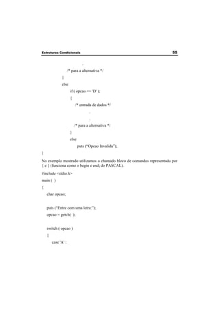 Estruturas Condicionais 55 
. 
/* para a alternativa */ 
} 
else 
if ( opcao == 'D' ); 
{ 
/* entrada de dados */ 
. 
. 
/* para a alternativa */ 
} 
else 
puts (“Opcao Invalida”); 
} 
No exemplo mostrado utilizamos o chamado bloco de comandos representado por 
{ e } (funciona como o begin e end; do PASCAL). 
#include <stdio.h> 
main ( ) 
{ 
char opcao; 
puts (“Entre com uma letra:”); 
opcao = getch( ); 
switch ( opcao ) 
{ 
case 'A' : 
 