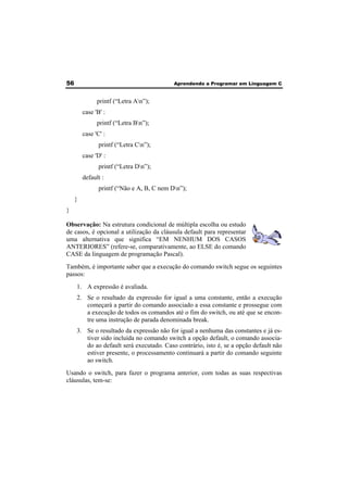 56 Aprendendo a Programar em Linguagem C 
printf (“Letra An”); 
case 'B' : 
printf (“Letra Bn”); 
case 'C' : 
printf (“Letra Cn”); 
case 'D' : 
printf (“Letra Dn”); 
default : 
printf (“Não e A, B, C nem Dn”); 
} 
} 
Observação: Na estrutura condicional de múltipla escolha ou estudo 
de casos, é opcional a utilização da cláusula default para representar 
uma alternativa que significa “EM NENHUM DOS CASOS 
ANTERIORES” (refere-se, comparativamente, ao ELSE do comando 
CASE da linguagem de programação Pascal). 
Também, é importante saber que a execução do comando switch segue os seguintes 
passos: 
1. A expressão é avaliada. 
2. Se o resultado da expressão for igual a uma constante, então a execução 
começará a partir do comando associado a essa constante e prossegue com 
a execução de todos os comandos até o fim do switch, ou até que se encon-tre 
uma instrução de parada denominada break. 
3. Se o resultado da expressão não for igual a nenhuma das constantes e já es-tiver 
sido incluída no comando switch a opção default, o comando associa-do 
ao default será executado. Caso contrário, isto é, se a opção default não 
estiver presente, o processamento continuará a partir do comando seguinte 
ao switch. 
Usando o switch, para fazer o programa anterior, com todas as suas respectivas 
cláusulas, tem-se: 
 