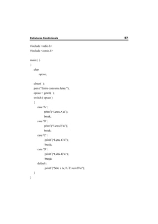 Estruturas Condicionais 57 
#include <stdio.h> 
#include <conio.h> 
main ( ) 
{ 
char 
opcao; 
clrscr( ); 
puts (“Entre com uma letra:”); 
opcao = getch( ); 
switch ( opcao ) 
{ 
case 'A' : 
printf (“Letra An”); 
break; 
case 'B' : 
printf (“Letra Bn”); 
break; 
case 'C' : 
printf (“Letra Cn”); 
break; 
case 'D' : 
printf (“Letra Dn”); 
break; 
default : 
printf (“Não e A, B, C nem Dn”); 
} 
} 
 