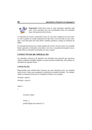 58 Aprendendo a Programar em Linguagem C 
Importante: Pode haver uma ou mais instruções seguindo cada 
case. Essas instruções não são consideradas bloco de comandos 
logo, não aparecem entre chaves. 
A expressão em switch (<expressão>) deve ter um valor compatível com um intei-ro, 
isto é, podem ser usadas expressões do tipo char e int com todas as suas varia-ções. 
Você não pode usar reais (float e double), ponteiros, strings ou estruturas de 
dados. 
O comando break provoca a saída imediata do switch. Se não existir um comando 
break seguindo as instruções associadas a um case, o programa prosseguirá execu-tando 
todas as instruções associadas aos cases a seguir. 
CONECTIVOS DE OPERAÇÃO 
Os chamados conectivos de operação são utilizados para permitir que possamos 
utilizar condições múltiplas ligadas a mesma estrutura condicional. Eles podem ser 
utilizados da seguinte forma: 
CONJUNÇÃO 
Representado pelo símbolo &&. Expressa que uma alternativa deve ser satisfeita 
assim como a outra que acompanha a estrutura do comando utilizado. Na verdade, 
ambas as alternativas devem ser verdadeiras. Observe no exemplo: 
#include <stdio.h> 
#include <conio.h> 
main( ) 
{ 
int num1, num2; 
clrscr( ); 
printf(“Digite dois números:”); 
 