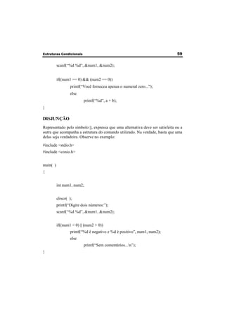 Estruturas Condicionais 59 
scanf(“%d %d”, &num1, &num2); 
if((num1 == 0) && (num2 == 0)) 
printf(“Você forneceu apenas o numeral zero...”); 
else 
printf(“%d”, a + b); 
} 
DISJUNÇÃO 
Representado pelo símbolo ||, expressa que uma alternativa deve ser satisfeita ou a 
outra que acompanha a estrutura do comando utilizado. Na verdade, basta que uma 
delas seja verdadeira. Observe no exemplo: 
#include <stdio.h> 
#include <conio.h> 
main( ) 
{ 
int num1, num2; 
clrscr( ); 
printf(“Digite dois números:”); 
scanf(“%d %d”, &num1, &num2); 
if((num1 < 0) || (num2 > 0)) 
printf(“%d é negativo e %d é positivo”, num1, num2); 
else 
printf(“Sem comentários...n”); 
} 
 