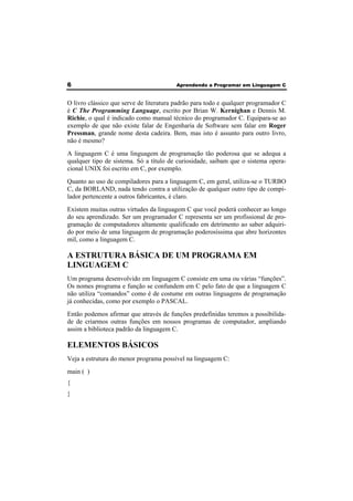 6 Aprendendo a Programar em Linguagem C 
O livro clássico que serve de literatura padrão para todo e qualquer programador C 
é C The Programming Language, escrito por Brian W. Kernighan e Dennis M. 
Richie, o qual é indicado como manual técnico do programador C. Equipara-se ao 
exemplo de que não existe falar de Engenharia de Software sem falar em Roger 
Pressman, grande nome desta cadeira. Bem, mas isto é assunto para outro livro, 
não é mesmo? 
A linguagem C é uma linguagem de programação tão poderosa que se adequa a 
qualquer tipo de sistema. Só a título de curiosidade, saibam que o sistema opera-cional 
UNIX foi escrito em C, por exemplo. 
Quanto ao uso de compiladores para a linguagem C, em geral, utiliza-se o TURBO 
C, da BORLAND, nada tendo contra a utilização de qualquer outro tipo de compi-lador 
pertencente a outros fabricantes, é claro. 
Existem muitas outras virtudes da linguagem C que você poderá conhecer ao longo 
do seu aprendizado. Ser um programador C representa ser um profissional de pro-gramação 
de computadores altamente qualificado em detrimento ao saber adquiri-do 
por meio de uma linguagem de programação poderosíssima que abre horizontes 
mil, como a linguagem C. 
A ESTRUTURA BÁSICA DE UM PROGRAMA EM 
LINGUAGEM C 
Um programa desenvolvido em linguagem C consiste em uma ou várias “funções”. 
Os nomes programa e função se confundem em C pelo fato de que a linguagem C 
não utiliza “comandos” como é de costume em outras linguagens de programação 
já conhecidas, como por exemplo o PASCAL. 
Então podemos afirmar que através de funções predefinidas teremos a possibilida-de 
de criarmos outras funções em nossos programas de computador, ampliando 
assim a biblioteca padrão da linguagem C. 
ELEMENTOS BÁSICOS 
Veja a estrutura do menor programa possível na linguagem C: 
main ( ) 
{ 
} 
 