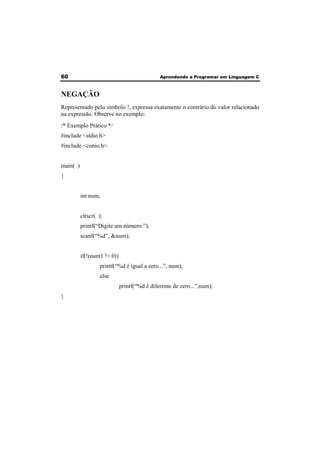 60 Aprendendo a Programar em Linguagem C 
NEGAÇÃO 
Representado pelo símbolo !, expressa exatamente o contrário do valor relacionado 
na expressão. Observe no exemplo: 
/* Exemplo Prático */ 
#include <stdio.h> 
#include <conio.h> 
main( ) 
{ 
int num; 
clrscr( ); 
printf(“Digite um número:”); 
scanf(“%d”, &num); 
if(!(num1 != 0)) 
printf(“%d é igual a zero...”, num); 
else 
printf(“%d é diferente de zero...”,num); 
} 
 