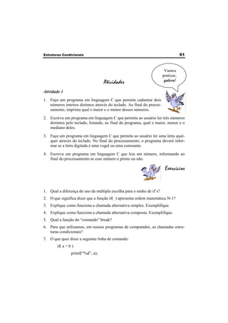 Estruturas Condicionais 61 
Atividades 
Atividade 1 
1. Faça um programa em linguagem C que permita cadastrar dois 
números inteiros distintos através do teclado. Ao final do proces-samento, 
imprima qual o maior e o menor desses números. 
2. Escreva um programa em linguagem C que permita ao usuário ler três números 
distintos pelo teclado, listando, ao final do programa, qual o maior, menor e o 
mediano deles. 
3. Faça um programa em linguagem C que permita ao usuário ler uma letra qual-quer 
através do teclado. No final do processamento, o programa deverá infor-mar 
se a letra digitada é uma vogal ou uma consoante. 
4. Escreva um programa em linguagem C que leia um número, informando ao 
final do processamento se esse número é primo ou não. 
Exercícios 
1. Qual a diferença do uso da múltipla escolha para o ninho de if´s? 
2. O que significa dizer que a função if( ) apresenta ordem matemática N-1? 
3. Explique como funciona a chamada alternativa simples. Exemplifique. 
4. Explique como funciona a chamada alternativa composta. Exemplifique. 
5. Qual a função do “comando” break? 
6. Para que utilizamos, em nossos programas de computador, as chamadas estru-turas 
condicionais? 
7. O que quer dizer a seguinte linha de comando: 
if( a > b ) 
printf(“%d”, a); 
Vamos 
praticar, 
galera! 
 