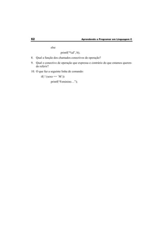 62 Aprendendo a Programar em Linguagem C 
else 
printf(“%d”, b); 
8. Qual a função dos chamados conectivos de operação? 
9. Qual o conectivo de operação que expressa o contrário do que estamos queren-do 
referir? 
10. O que faz a seguinte linha de comando: 
if( ! (sexo == ´M´)) 
printf(“Feminino…”); 
 