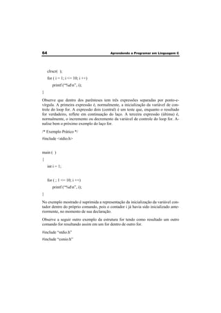 64 Aprendendo a Programar em Linguagem C 
clrscr( ); 
for ( i = 1; i <= 10; i ++) 
printf (“%dn”, i); 
} 
Observe que dentro dos parênteses tem três expressões separadas por ponto-e-vírgula. 
A primeira expressão é, normalmente, a inicialização da variável de con-trole 
do loop for. A expressão dois (central) é um teste que, enquanto o resultado 
for verdadeiro, reflete em continuação do laço. A terceira expressão (última) é, 
normalmente, o incremento ou decremento da variável de controle do loop for. A-nalise 
bem o próximo exemplo do laço for. 
/* Exemplo Prático */ 
#include <stdio.h> 
main ( ) 
{ 
int i = 1; 
for ( ; 1 <= 10; i ++) 
printf (“%dn”, i); 
} 
No exemplo mostrado é suprimida a representação da inicialização da variável con-tador 
dentro do próprio comando, pois o contador i já havia sido inicializado ante-riormente, 
no momento de sua declaração. 
Observe a seguir outro exemplo da estrutura for tendo como resultado um outro 
comando for resultando assim em um for dentro de outro for. 
#include “stdio.h” 
#include “conio.h” 
 