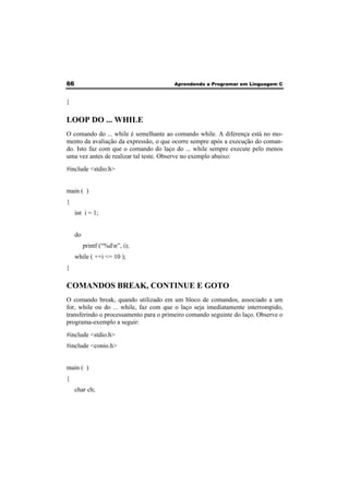 66 Aprendendo a Programar em Linguagem C 
} 
LOOP DO ... WHILE 
O comando do ... while é semelhante ao comando while. A diferença está no mo-mento 
da avaliação da expressão, o que ocorre sempre após a execução do coman-do. 
Isto faz com que o comando do laço do ... while sempre execute pelo menos 
uma vez antes de realizar tal teste. Observe no exemplo abaixo: 
#include <stdio.h> 
main ( ) 
{ 
int i = 1; 
do 
printf (“%dn”, i); 
while ( ++i <= 10 ); 
} 
COMANDOS BREAK, CONTINUE E GOTO 
O comando break, quando utilizado em um bloco de comandos, associado a um 
for, while ou do ... while, faz com que o laço seja imediatamente interrompido, 
transferindo o processamento para o primeiro comando seguinte do laço. Observe o 
programa-exemplo a seguir: 
#include <stdio.h> 
#include <conio.h> 
main ( ) 
{ 
char ch; 
 