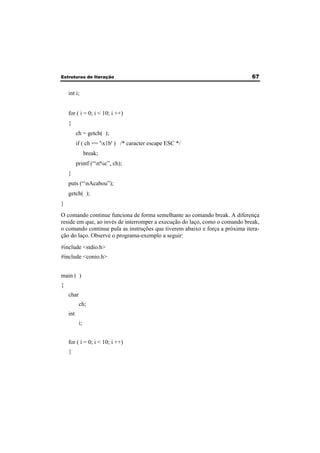 Estruturas de Iteração 67 
int i; 
for ( i = 0; i < 10; i ++) 
{ 
ch = getch( ); 
if ( ch == 'x1b' ) /* caracter escape ESC */ 
break; 
printf (“n%c”, ch); 
} 
puts (“nAcabou”); 
getch( ); 
} 
O comando continue funciona de forma semelhante ao comando break. A diferença 
reside em que, ao invés de interromper a execução do laço, como o comando break, 
o comando continue pula as instruções que tiverem abaixo e força a próxima itera-ção 
do laço. Observe o programa-exemplo a seguir: 
#include <stdio.h> 
#include <conio.h> 
main ( ) 
{ 
char 
ch; 
int 
i; 
for ( i = 0; i < 10; i ++) 
{ 
 