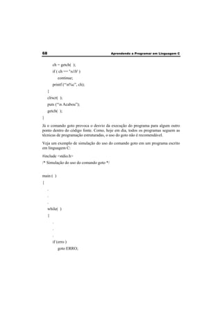 68 Aprendendo a Programar em Linguagem C 
ch = getch( ); 
if ( ch == 'x1b' ) 
continue; 
printf (“n%c”, ch); 
} 
clrscr( ); 
puts (“n Acabou”); 
getch( ); 
} 
Já o comando goto provoca o desvio da execução do programa para algum outro 
ponto dentro do código fonte. Como, hoje em dia, todos os programas seguem as 
técnicas de programação estruturadas, o uso do goto não é recomendável. 
Veja um exemplo de simulação do uso do comando goto em um programa escrito 
em linguagem C: 
#include <stdio.h> 
/* Simulação do uso do comando goto */ 
main ( ) 
{ 
. 
. 
. 
while( ) 
{ 
. 
. 
. 
if (erro ) 
goto ERRO; 
 