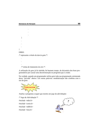 Estruturas de Iteração 69 
. 
. 
. 
} 
. 
. 
. 
} 
ERRO: 
/* representa o rótulo do desvio goto */ 
. 
. 
. 
/* rotina de tratamento de erro */ 
A utilização do goto já foi abolida, há bastante tempo, do dicionário dos bons pro-gramadores 
por causar uma desestruturação no programa que é criado. 
Na verdade, quando um programador utiliza goto toda sua programação estruturada 
desce “privada” abaixo. Em outras palavras: modularização não combina com o 
uso do goto. 
CURIOSIDA 
DE 
Analise o programa a seguir que mostra um jogo de adivinhação: 
/* Jogo da Adivinhação */ 
#include <stdio.h> 
#include <conio.h> 
#include <stdlib.h> 
#include <time.h> 
? 
 