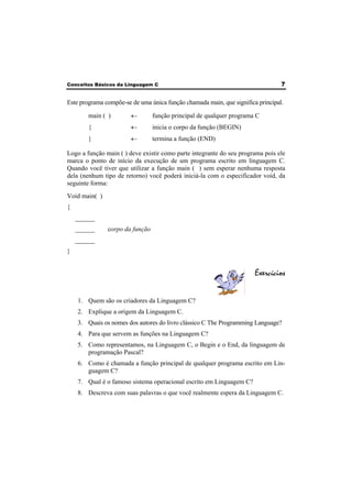 Conceitos Básicos da Linguagem C 7 
Este programa compõe-se de uma única função chamada main, que significa principal. 
main ( ) ← função principal de qualquer programa C 
{ ← inicia o corpo da função (BEGIN) 
} ← termina a função (END) 
Logo a função main ( ) deve existir como parte integrante do seu programa pois ele 
marca o ponto de início da execução de um programa escrito em linguagem C. 
Quando você tiver que utilizar a função main ( ) sem esperar nenhuma resposta 
dela (nenhum tipo de retorno) você poderá iniciá-la com o especificador void, da 
seguinte forma: 
Void main( ) 
{ 
______ 
______ corpo da função 
______ 
} 
Exercícios 
1. Quem são os criadores da Linguagem C? 
2. Explique a origem da Linguagem C. 
3. Quais os nomes dos autores do livro clássico C The Programming Language? 
4. Para que servem as funções na Linguagem C? 
5. Como representamos, na Linguagem C, o Begin e o End, da linguagem de 
programação Pascal? 
6. Como é chamada a função principal de qualquer programa escrito em Lin-guagem 
C? 
7. Qual é o famoso sistema operacional escrito em Linguagem C? 
8. Descreva com suas palavras o que você realmente espera da Linguagem C. 
 