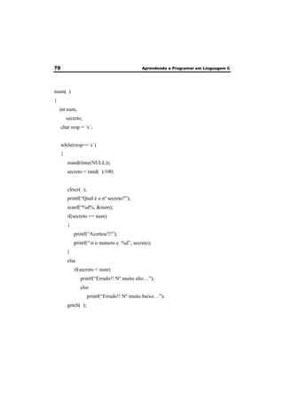 70 Aprendendo a Programar em Linguagem C 
main( ) 
{ 
int num, 
secreto; 
char resp = ´s´; 
while(resp==´s´) 
{ 
srand(time(NULL)); 
secreto = rand( )/100; 
clrscr( ); 
printf(“Qual é o nº secreto?”); 
scanf(“%d%, &num); 
if(secreto == num) 
{ 
printf(“Acertou!!!”); 
printf(“n o numero e %d”, secreto); 
} 
else 
if(secreto < num) 
printf(“Errado!! Nº muito alto…”); 
else 
printf(“Errado!! Nº muito baixo…”); 
getch( ); 
 