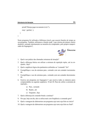 Estruturas de Iteração 71 
printf(“Deseja jogar novamente (s/n):”); 
resp = getche( ); 
} 
} 
Neste programa foi utilizada a biblioteca time.h, que associa funções de tempo ao 
seu programa. Também, utilizamos a função rand( ) que retorna um número inteiro 
aleatório, sorteado internamente na memória do computador, pelo próprio tempori-zador 
da linguagem C. 
Exercícios 
1. Qual o uso prático das chamadas estruturas de iteração? 
2. Qual a diferença básica em utilizar a estrutura de repetição repita...até ou en-quanto... 
faça? 
3. Qual a seqüência lógica dos parâmetros atribuídos ao “comando” for? 
4. Exemplifique o uso da estrutura para...variando com um contador incrementa-do. 
5. Exemplifique o uso da estrutura para...variando com um contador decrementa-do. 
6. Escreva um programa em linguagem C que escreva todos os números pares 
compreendidos na seguinte seqüência: 10 até 20. Para tal, utilize a estrutura de 
repetição... 
a) Para...variando 
b) Repita...até 
c) Enquanto...faça 
7. Qual a diferença do comando break e continue? 
8. Por que, hoje em dia, não se utiliza mais com freqüência o comando goto? 
9. Qual a vantagem de elaborarmos um programa cujo teste seja feito no início? 
10. Qual a vantagem de elaborarmos um programa cujo teste seja feito no final? 
 