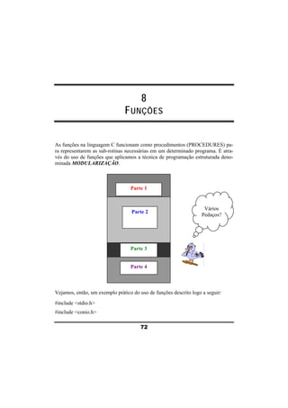 8 
FUNÇÕES 
As funções na linguagem C funcionam como procedimentos (PROCEDURES) pa-ra 
representarem as sub-rotinas necessárias em um determinado programa. É atra-vés 
do uso de funções que aplicamos a técnica de programação estruturada deno-minada 
Parte 1 
Parte 2 
Parte 3 
Parte 4 
72 
MODULARIZAÇÃO. 
Vários 
Pedaços? 
Vejamos, então, um exemplo prático do uso de funções descrito logo a seguir: 
#include <stdio.h> 
#include <conio.h> 
 