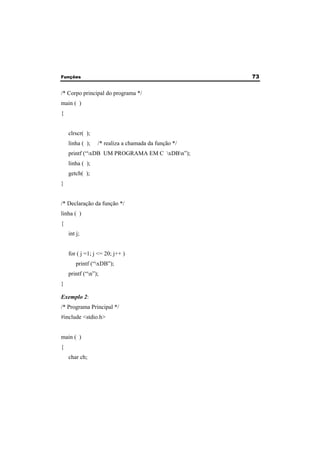 Funções 73 
/* Corpo principal do programa */ 
main ( ) 
{ 
clrscr( ); 
linha ( ); /* realiza a chamada da função */ 
printf (“xDB UM PROGRAMA EM C xDBn”); 
linha ( ); 
getch( ); 
} 
/* Declaração da função */ 
linha ( ) 
{ 
int j; 
for ( j =1; j <= 20; j++ ) 
printf (“xDB”); 
printf (“n”); 
} 
Exemplo 2: 
/* Programa Principal */ 
#include <stdio.h> 
main ( ) 
{ 
char ch; 
 