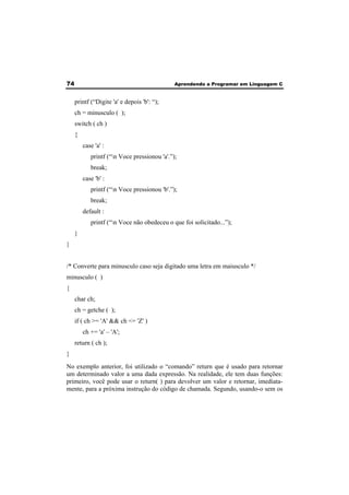 74 Aprendendo a Programar em Linguagem C 
printf (“Digite 'a' e depois 'b': “); 
ch = minusculo ( ); 
switch ( ch ) 
{ 
case 'a' : 
printf (“n Voce pressionou 'a'.”); 
break; 
case 'b' : 
printf (“n Voce pressionou 'b'.”); 
break; 
default : 
printf (“n Voce não obedeceu o que foi solicitado...”); 
} 
} 
/* Converte para minusculo caso seja digitado uma letra em maiusculo */ 
minusculo ( ) 
{ 
char ch; 
ch = getche ( ); 
if ( ch >= 'A' && ch <= 'Z' ) 
ch += 'a' – 'A'; 
return ( ch ); 
} 
No exemplo anterior, foi utilizado o “comando” return que é usado para retornar 
um determinado valor a uma dada expressão. Na realidade, ele tem duas funções: 
primeiro, você pode usar o return( ) para devolver um valor e retornar, imediata-mente, 
para a próxima instrução do código de chamada. Segundo, usando-o sem os 
 