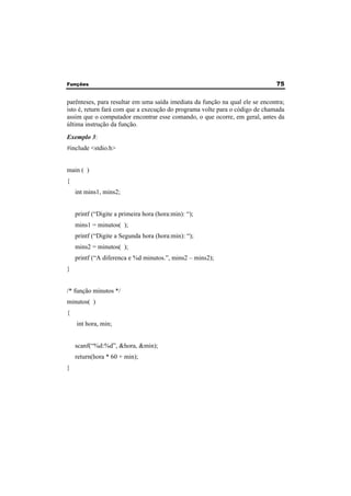 Funções 75 
parênteses, para resultar em uma saída imediata da função na qual ele se encontra; 
isto é, return fará com que a execução do programa volte para o código de chamada 
assim que o computador encontrar esse comando, o que ocorre, em geral, antes da 
última instrução da função. 
Exemplo 3: 
#include <stdio.h> 
main ( ) 
{ 
int mins1, mins2; 
printf (“Digite a primeira hora (hora:min): “); 
mins1 = minutos( ); 
printf (“Digite a Segunda hora (hora:min): “); 
mins2 = minutos( ); 
printf (“A diferenca e %d minutos.”, mins2 – mins2); 
} 
/* função minutos */ 
minutos( ) 
{ 
int hora, min; 
scanf(“%d:%d”, &hora, &min); 
return(hora * 60 + min); 
} 
 