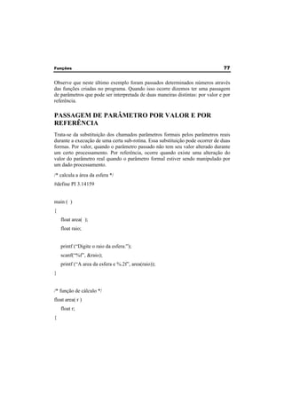 Funções 77 
Observe que neste último exemplo foram passados determinados números através 
das funções criadas no programa. Quando isso ocorre dizemos ter uma passagem 
de parâmetros que pode ser interpretada de duas maneiras distintas: por valor e por 
referência. 
PASSAGEM DE PARÂMETRO POR VALOR E POR 
REFERÊNCIA 
Trata-se da substituição dos chamados parâmetros formais pelos parâmetros reais 
durante a execução de uma certa sub-rotina. Essa substituição pode ocorrer de duas 
formas. Por valor, quando o parâmetro passado não tem seu valor alterado durante 
um certo processamento. Por referência, ocorre quando existe uma alteração do 
valor do parâmetro real quando o parâmetro formal estiver sendo manipulado por 
um dado processamento. 
/* calcula a área da esfera */ 
#define PI 3.14159 
main ( ) 
{ 
float area( ); 
float raio; 
printf (“Digite o raio da esfera:”); 
scanf(“%f”, &raio); 
printf (“A area da esfera e %.2f”, area(raio)); 
} 
/* função de cálculo */ 
float area( r ) 
float r; 
{ 
 