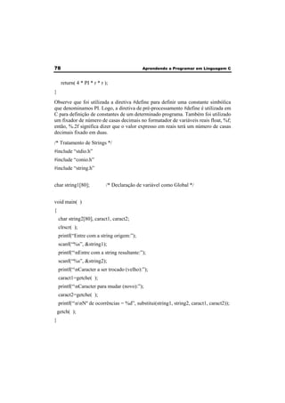 78 Aprendendo a Programar em Linguagem C 
return( 4 * PI * r * r ); 
} 
Observe que foi utilizada a diretiva #define para definir uma constante simbólica 
que denominamos PI. Logo, a diretiva de pré-processamento #define é utilizada em 
C para definição de constantes de um determinado programa. Também foi utilizado 
um fixador de número de casas decimais no formatador de variáveis reais float, %f; 
então, %.2f significa dizer que o valor expresso em reais terá um número de casas 
decimais fixado em duas. 
/* Tratamento de Strings */ 
#include “stdio.h” 
#include “conio.h” 
#include “string.h” 
char string1[80]; /* Declaração de variável como Global */ 
void main( ) 
{ 
char string2[80], caract1, caract2; 
clrscr( ); 
printf(“Entre com a string origem:”); 
scanf(“%s”, &string1); 
printf(“nEntre com a string resultante:”); 
scanf(“%s”, &string2); 
printf(“nCaracter a ser trocado (velho):”); 
caract1=getche( ); 
printf(“nCaracter para mudar (novo):”); 
caract2=getche( ); 
printf(“nnNº de ocorrências = %d”, substitui(string1, string2, caract1, caract2)); 
getch( ); 
} 
 