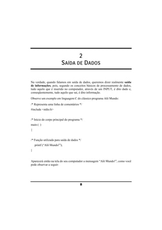 2 
SAÍDA DE DADOS 
Na verdade, quando falamos em saída de dados, queremos dizer realmente saída 
de informações, pois, segundo os conceitos básicos de processamento de dados, 
tudo aquilo que é inserido no computador, através de um INPUT, é dito dado e, 
conseqüentemente, tudo aquilo que sai, é dito informação. 
Observe um exemplo em linguagem C do clássico programa Alô Mundo: 
/* Representa uma linha de comentários */ 
#include <stdio.h> 
/* Início do corpo principal do programa */ 
main ( ) 
{ 
/* Função utilizada para saída de dados */ 
printf (“Alô Mundo!”); 
} 
Aparecerá então na tela do seu computador a mensagem “Alô Mundo!”, como você 
pode observar a seguir: 
8 
 