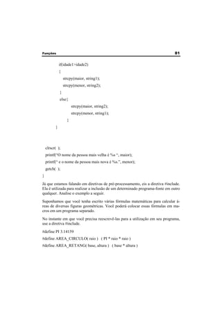 Funções 81 
if(idade1>idade2) 
{ 
strcpy(maior, string1); 
strcpy(menor, string2); 
} 
else{ 
strcpy(maior, string2); 
strcpy(menor, string1); 
} 
} 
clrscr( ); 
printf(“O nome da pessoa mais velha é %s “, maior); 
printf(“ e o nome da pessoa mais nova é %s.”, menor); 
getch( ); 
} 
Já que estamos falando em diretivas de pré-processamento, eis a diretiva #include. 
Ela é utilizada para realizar a inclusão de um determinado programa-fonte em outro 
qualquer. Analise o exemplo a seguir. 
Suponhamos que você tenha escrito várias fórmulas matemáticas para calcular á-reas 
de diversas figuras geométricas. Você poderá colocar essas fórmulas em ma-cros 
em um programa separado. 
No instante em que você precisa reescrevê-las para a utilização em seu programa, 
use a diretiva #include. 
#define PI 3.14159 
#define AREA_CIRCULO( raio ) ( PI * raio * raio ) 
#define AREA_RETANG( base, altura ) ( base * altura ) 
 