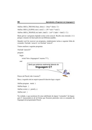 82 Aprendendo a Programar em Linguagem C 
#define AREA_TRIANG( base, altura ) ( base * altura / 2 ) 
#define AREA_ELIPSE( raio1, raiio2 ) ( PI * raio1 * raio2 ) 
#define AREA_TRAPEZ( alt, lado1, lado2 ) ( alt * ( lado1 + lado2 ) / 2 ) 
Basta gravar o programa digitado acima como areas.h. Recebe esta extensão ( .h ) 
porque o mesmo irá fazer parte de sua biblioteca padrão. 
Quando você for escrever seu programa, simplesmente inclua a seguinte linha de 
comando: #include <areas.h> ou #include “areas.h”. 
Vamos analisar o seguinte programa: 
#include “pascal.h” 
program 
begin 
write(“Isto e linguagem C mesmo ??”); 
end 
Será que estamos realmente falando de 
linguagem C? 
Parece até Pascal, não é mesmo?! 
Bem, o segredo está no arquivo pascal.h descrito logo a seguir: 
#define program main( ) 
#define begin { 
#define write( x ) printf( x ) 
#define end } 
Na verdade, o que aconteceu foi uma redefinição de alguns “comandos” da lingua-gem 
C mascarando-os de tal forma que ficassem parecidos com os comandos da 
linguagem de programação Pascal. 
 