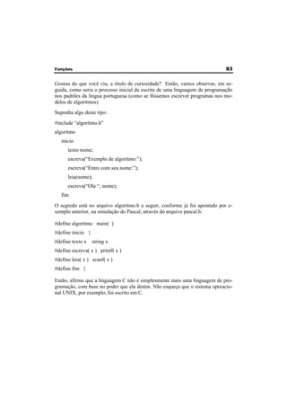 Funções 83 
Gostou do que você viu, a título de curiosidade? Então, vamos observar, em se-guida, 
como seria o processo inicial da escrita de uma linguagem de programação 
nos padrões da língua portuguesa (como se fôssemos escrever programas nos mo-delos 
de algoritmos). 
Suponha algo deste tipo: 
#include “algoritmo.h” 
algoritmo 
inicio 
texto nome; 
escreva(“Exemplo de algoritmo:”); 
escreva(“Entre com seu nome:”); 
leia(nome); 
escreva(“Ola “, nome); 
fim 
O segredo está no arquivo algoritmo.h a seguir, conforme já foi apontado por e-xemplo 
anterior, na simulação do Pascal, através do arquivo pascal.h: 
#define algoritmo main( ) 
#define inicio { 
#define texto x string x 
#define escreva( x ) printf( x ) 
#define leia( x ) scanf( x ) 
#define fim } 
Então, afirmo que a linguagem C não é simplesmente mais uma linguagem de pro-gramação, 
com base no poder que ela detém. Não esqueça que o sistema operacio-nal 
UNIX, por exemplo, foi escrito em C. 
 