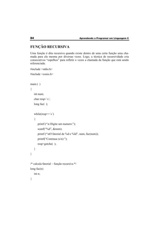 84 Aprendendo a Programar em Linguagem C 
FUNÇÃO RECURSIVA 
Uma função é dita recursiva quando existe dentro de uma certa função uma cha-mada 
para ela mesma por diversas vezes. Logo, a técnica de recursividade cria 
consecutivos “espelhos” para refletir n vezes a chamada da função que está sendo 
referenciada. 
#include <stdio.h> 
#include <conio.h> 
main ( ) 
{ 
int num; 
char resp=´s´; 
long fac( ); 
while(resp==´s´) 
{ 
printf (“n Digite um numero:”); 
scanf(“%d”, &num); 
printf (“nO fatorial de %d e %ld”, num, fac(num)); 
printf(“Continua (s/n):”); 
resp=getche( ); 
} 
} 
/* calcula fatorial – função recursiva */ 
long fac(n) 
int n; 
{ 
 