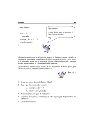 Funções 85 
long resposta; 
if (n == 0) 
return(1); 
resposta = fac( n – 1 ) * n; 
return( resposta ); 
} 
Não podemos deixar de mencionar que, através da função recursiva, é criada, na 
memória do computador, uma pilha que é finita e, conseqüentemente, caso o núme-ro 
de chamadas para a função ultrapassar o limite máximo disponível, a memória 
alocada para armazenar os valores da pilha irá se esgotar. 
Um estudo mais aprofundado a respeito do uso de estrutura de dados, pilhas, para 
ser mais específico, será abordado no capítulo 13. 
Exercícios 
1. O que vem a ser a técnica de Recursividade? 
2. Diga o que faz os comandos a seguir: 
a. strcmp( s1, s2 ) == 0 
b. strcpy( nome1, nome2 ) 
3. Para que serve a passagem de parâmetros? 
4. Diferencie passagem de parâmetro por valor e passagem de parâmetros por 
referência. 
5. Defina modularização. 
Oba, entendi! 
Parece difícil mas, na verdade, é 
bem fácil de aprender. 
 