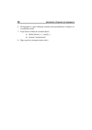 86 Aprendendo a Programar em Linguagem C 
6. Na linguagem C, qual a diferença existente entre procedimentos e funções, ca-so 
realmente exista? 
7. O que fazem as linhas de comando abaixo: 
a) #define Mostra ( x ) printf( x ) 
b) #include “minharotina.h” 
8. Diga o que faz a instrução return( valor ). 
 