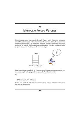 9 
MANIPULAÇÃO COM VETORES 
Primeiramente vamos tirar uma dúvida cruel. O que é vetor? Bem, vetor representa 
um endereço de memória onde serão armazenados diversos dados, de acordo com o 
dimensionamento dado a ele, na própria definição (criação) da variável vetor. Isso 
é possível na maioria das linguagens de programação. Um vetor representa então 
conjuntos indexados de elementos de um mesmo tipo. 
Nota 
Vetor Nota com 5 posições 
? 
Essa forma de estruturação já foi vista em outras linguagens de programação, co-mo, 
por exemplo na linguagem de programação Pascal, deste modo: 
87 
Var 
TAB : array [ 0..99 ] of Integer; 
Define uma tabela de 100 elementos inteiros. Veja como é tratada a definição de 
um vetor do mesmo tipo: 
 