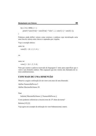 Manipulação com Vetores 89 
for ( i=0; i<DIM; i++ ) 
printf (“vetor1[%d] + vetor2[%d] = %dn”, i, i, vetor1[ i ] + vetor2[ i ]); 
} 
Podemos ainda definir vetores como externos e estáticos cuja inicialização seria 
uma lista de valores entre chaves e separados por vírgulas. 
Veja o exemplo abaixo: 
static int 
vetor[5] = {0, 1, 2, 3, 4 }; 
ou 
static int 
vetor[ ] = {0, 1, 2, 3, 4}; 
Note que usamos a palavra reservada da linguagem C static para especificar que o 
vetor é um elemento estático. Não esqueçam que tais vetores são chamados de ve-tores 
unidimensionais. 
COM MAIS DE UMA DIMENSÃO 
Observe a seguir a utilização de um vetor com mais de uma dimensão. 
#define NumeroDeProvas 5 
#define MaximoDeAlunos 50 
float 
boletim[ MaximoDeAlunos ] [ NumeroDeProvas ]; 
Como podemos referenciar a terceira nota do 15º aluno da turma? 
Boletim [15] [2] 
Veja agora um exemplo da utilização de vetor bidimensional, matriz. 
 