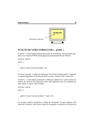 Saída de Dados 9 
Mensagem impressa 
Alô Mundo! 
FUNÇÃO DE SAÍDA FORMATADA – printf( ) 
O printf ( ) é uma função utilizada para saída de informações. Sua utilização equi-para- 
se ao comando WRITE da linguagem de programação Pascal. Observe: 
#include “stdio.h” 
main ( ) 
{ 
printf (“Tenho %d anos de idade”, 25); 
} 
No nosso exemplo, o código de formatação %d solicita à função printf( ) imprimir 
o segundo argumento em formato decimal, ou seja, o número vinte e cinco (25). 
O printf ( ) é uma função pertencente à biblioteca padrão de C e pode receber um 
número de variáveis de argumentos onde cada argumento deve ser separado por 
uma vírgula. A seguir, outro exemplo: 
#include <stdio.h> 
main ( ) 
{ 
printf (“%s tem %d anos de idade”, “Juan”, 25); 
} 
No exemplo anterior, utilizamos o código de formatação %s para imprimir uma 
cadeia de caracteres. Além desse código de formatação a expressão de controle usa 
 