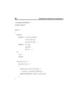 90 Aprendendo a Programar em Linguagem C 
/* exemplo de MATRIZ */ 
#include “stdio.h” 
main ( ) 
{ 
static int 
a[3] [4] = { {-14, -36, -62, 78}, 
{-77, 14, -92, 17}, 
{67, -51, 18, -60} }, 
b[4] [2] = { {7, 34}, 
{-23, 69}, 
{32, -1} }; 
int 
i, j, k, 
c[3] [2]; 
for ( i=0; i<3; i++ ) 
for ( j=0; j<2; j++ ) 
{ 
for( c[ i ] [ j ] = 0, k = 0; k<4; k++ ) 
c[ i ] [ j ] += a[ i ] [ k ] * b[ k ] [ j ]; 
printf (“c[%d] [%d] = %dn”, i, j, c[ i ] [ j ]); 
} 
} 
 