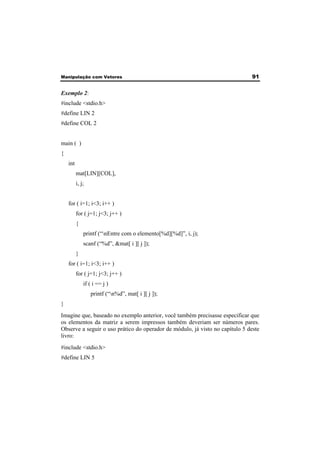 Manipulação com Vetores 91 
Exemplo 2: 
#include <stdio.h> 
#define LIN 2 
#define COL 2 
main ( ) 
{ 
int 
mat[LIN][COL], 
i, j; 
for ( i=1; i<3; i++ ) 
for ( j=1; j<3; j++ ) 
{ 
printf (“nEntre com o elemento[%d][%d]”, i, j); 
scanf (“%d”, &mat[ i ][ j ]); 
} 
for ( i=1; i<3; i++ ) 
for ( j=1; j<3; j++ ) 
if ( i == j ) 
printf (“n%d”, mat[ i ][ j ]); 
} 
Imagine que, baseado no exemplo anterior, você também precisasse especificar que 
os elementos da matriz a serem impressos também deveriam ser números pares. 
Observe a seguir o uso prático do operador de módulo, já visto no capítulo 5 deste 
livro: 
#include <stdio.h> 
#define LIN 5 
 