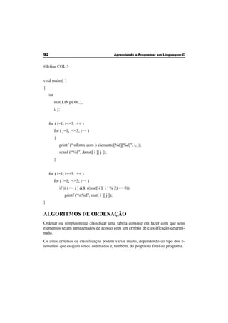92 Aprendendo a Programar em Linguagem C 
#define COL 5 
void main ( ) 
{ 
int 
mat[LIN][COL], 
i, j; 
for ( i=1; i<=5; i++ ) 
for ( j=1; j<=5; j++ ) 
{ 
printf (“nEntre com o elemento[%d][%d]”, i, j); 
scanf (“%d”, &mat[ i ][ j ]); 
} 
for ( i=1; i<=5; i++ ) 
for ( j=1; j<=5; j++ ) 
if (( i == j ) && ((mat[ i ][ j ] % 2) == 0)) 
printf (“n%d”, mat[ i ][ j ]); 
} 
ALGORITMOS DE ORDENAÇÃO 
Ordenar ou simplesmente classificar uma tabela consiste em fazer com que seus 
elementos sejam armazenados de acordo com um critério de classificação determi-nado. 
Os ditos critérios de classificação podem variar muito, dependendo do tipo dos e-lementos 
que estejam sendo ordenados e, também, do propósito final do programa. 
 
