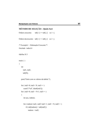 Manipulação com Vetores 97 
MÉTODO DE SELEÇÃO – Quick Sort 
Ordem crescente: tab[ i ] >= tab[ j ] se i > j 
Ordem decrescente: tab[ i ] <= tab[ j ] se i < j 
/* Exemplo1 – Ordenação Crescente */ 
#include <stdio.h> 
#define N 5 
main ( ) 
{ 
int 
ind1, ind2, 
tab[N]; 
puts(“Entre com os valores da tabela:”); 
for ( ind1=0; ind1< N; ind1++ ) 
scanf (“%d”, &tab[ind1]); 
for ( ind1=0; ind1 < N-1; ind1++ ) 
{ 
int aux, indmin; 
for ( indmin=ind1, ind2=ind1+1; ind2 < N; ind2++ ) 
if ( tab[indmin] > tab[ind2] ) 
indmin = ind2; 
 