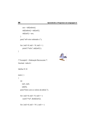 98 Aprendendo a Programar em Linguagem C 
aux = tab[indmin]; 
tab[indmin] = tab[ind1]; 
tab[ind1] = aux; 
} 
puts(“nO vetor ordenado e:”); 
for ( ind1=0; ind1 < N; ind1++ ) 
printf (“%dn”, tab[ind1] ); 
} 
/* Exemplo2 – Ordenação Decrescente */ 
#include <stdio.h> 
#define N 10 
main ( ) 
{ 
int 
ind1, ind2, 
tab[N]; 
puts(“Entre com os valores da tabela:”); 
for ( ind1=0; ind1< N; ind1++ ) 
scanf (“%d”, &tab[ind1]); 
for ( ind1=0; ind1 < N-1; ind1++ ) 
 