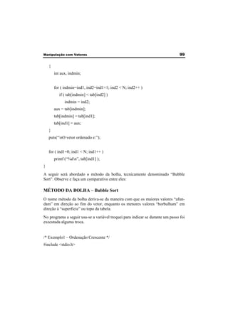 Manipulação com Vetores 99 
{ 
int aux, indmin; 
for ( indmin=ind1, ind2=ind1+1; ind2 < N; ind2++ ) 
if ( tab[indmin] < tab[ind2] ) 
indmin = ind2; 
aux = tab[indmin]; 
tab[indmin] = tab[ind1]; 
tab[ind1] = aux; 
} 
puts(“nO vetor ordenado e:”); 
for ( ind1=0; ind1 < N; ind1++ ) 
printf (“%dn”, tab[ind1] ); 
} 
A seguir será abordado o método da bolha, tecnicamente denominado “Bubble 
Sort”. Observe e faça um comparativo entre eles: 
MÉTODO DA BOLHA – Bubble Sort 
O nome método da bolha deriva-se da maneira com que os maiores valores “afun-dam” 
em direção ao fim do vetor, enquanto os menores valores “borbulham” em 
direção à “superfície” ou topo da tabela. 
No programa a seguir usa-se a variável troquei para indicar se durante um passo foi 
executada alguma troca. 
/* Exemplo1 – Ordenação Crescente */ 
#include <stdio.h> 
 