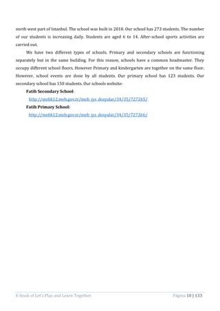 E-book of Let’s Play and Learn Together Página 10 | 133
north west part of Istanbul. The school was built in 2010. Our school has 273 students. The number
of our students is increasing daily. Students are aged 6 to 14. After-school sports activities are
carried out.
We have two different types of schools. Primary and secondary schools are functioning
separately but in the same building. For this reason, schools have a common headmaster. They
occupy different school floors. However Primary and kindergarten are together on the same floor.
However, school events are done by all students. Our primary school has 123 students. Our
secondary school has 150 students. Our schools website:
Fatih Secondary School:
http://mebk12.meb.gov.tr/meb_iys_dosyalar/34/35/727265/
Fatih Primary School:
http://mebk12.meb.gov.tr/meb_iys_dosyalar/34/35/727266/
 