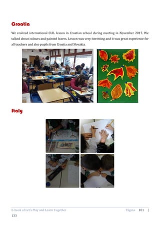 E-book of Let’s Play and Learn Together Página 101 |
133
Croatia
We realized international CLIL lesson in Croatian school during meeting in November 2017. We
talked about colours and painted leaves. Lesson was very iteresting and it was great experience for
all teachers and also pupils from Croatia and Slovakia.
Italy
 