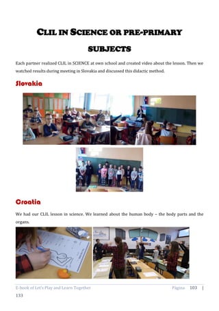 E-book of Let’s Play and Learn Together Página 103 |
133
CLIL IN SCIENCE OR PRE-PRIMARY
SUBJECTS
Each partner realized CLIL in SCIENCE at own school and created video about the lesson. Then we
watched results during meeting in Slovakia and discussed this didactic method.
Slovakia
Croatia
We had our CLIL lesson in science. We learned about the human body – the body parts and the
organs.
 