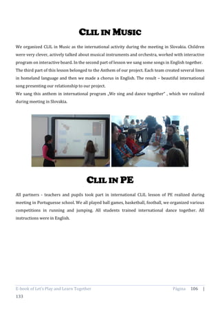 E-book of Let’s Play and Learn Together Página 106 |
133
CLIL IN MUSIC
We organized CLIL in Music as the international activity during the meeting in Slovakia. Children
were very clever, actively talked about musical instruments and orchestra, worked with interactive
program on interactive board. In the second part of lesson we sang some songs in English together.
The third part of this lesson belonged to the Anthem of our project. Each team created several lines
in homeland language and then we made a chorus in English. The result – beautiful international
song presenting our relationship to our project.
We sang this anthem in international program „We sing and dance together“ , which we realized
during meeting in Slovakia.
CLIL IN PE
All partners - teachers and pupils took part in international CLIL lesson of PE realized during
meeting in Portuguesse school. We all played ball games, basketball, football, we organized various
competitions in running and jumping. All students trained international dance together. All
instructions were in English.
 