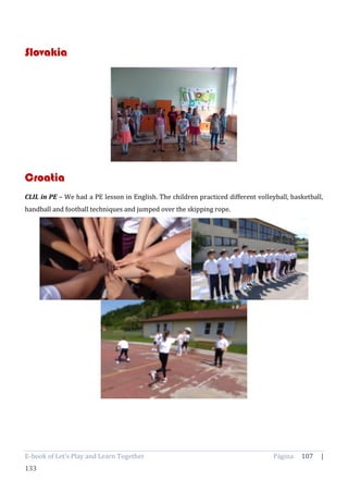 E-book of Let’s Play and Learn Together Página 107 |
133
Slovakia
Croatia
CLIL in PE – We had a PE lesson in English. The children practiced different volleyball, basketball,
handball and football techniques and jumped over the skipping rope.
 