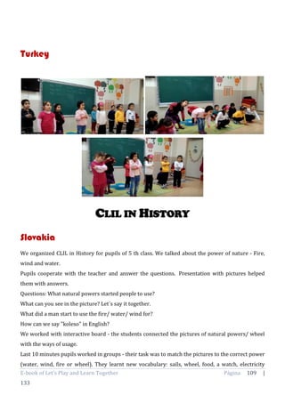 E-book of Let’s Play and Learn Together Página 109 |
133
Turkey
CLIL IN HISTORY
Slovakia
We organized CLIL in History for pupils of 5 th class. We talked about the power of nature - Fire,
wind and water.
Pupils cooperate with the teacher and answer the questions. Presentation with pictures helped
them with answers.
Questions: What natural powers started people to use?
What can you see in the picture? Let´s say it together.
What did a man start to use the fire/ water/ wind for?
How can we say "koleso" in English?
We worked with interactive board - the students connected the pictures of natural powers/ wheel
with the ways of usage.
Last 10 minutes pupils worked in groups - their task was to match the pictures to the correct power
(water, wind, fire or wheel). They learnt new vocabulary: sails, wheel, food, a watch, electricity
 