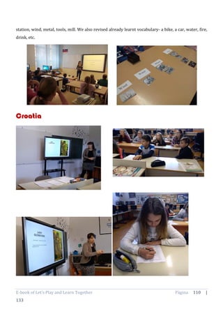 E-book of Let’s Play and Learn Together Página 110 |
133
station, wind, metal, tools, mill. We also revised already learnt vocabulary- a bike, a car, water, fire,
drink, etc.
Croatia
 