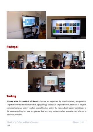 E-book of Let’s Play and Learn Together Página 111 |
133
Portugal
Turkey
History with the method of Hazmi; Courses are organized by interdisciplinary cooperation.
Together with the classroom teacher, a psychology teacher, an English teacher, a teacher of religion,
a science teacher, a history teacher, a social teacher enters the classes. Each teacher contributes in
the lesson with his / her own perspective. Teachers help students to find a multifaceted solution to
historical problems.
 