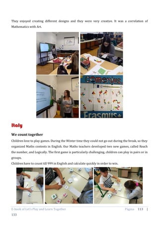 E-book of Let’s Play and Learn Together Página 113 |
133
They enjoyed creating different designs and they were very creative. It was a correlation of
Mathematics with Art.
Italy
We count together
Children love to play games. During the Winter time they could not go out during the break, so they
organized Maths contests in English. Our Maths teachers developed two new games, called Reach
the number, and Logically. The first game is particularly challenging, children can play in pairs or in
groups.
Children have to count till 999 in English and calculate quickly in order to win.
 